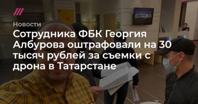 Сотрудника ФБК Георгия Албурова оштрафовали на 30 тысяч рублей за съемки с дрона в Татарстане