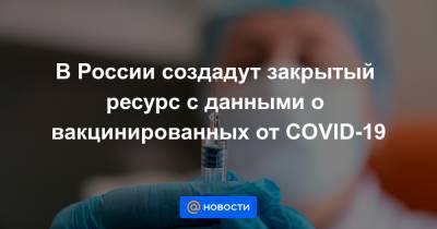 В России создадут закрытый ресурс с данными о вакцинированных от COVID-19