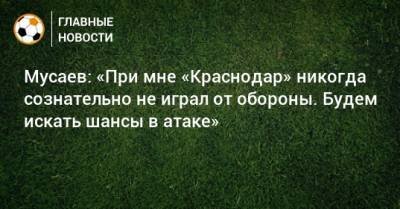 Мусаев: «При мне «Краснодар» никогда сознательно не играл от обороны. Будем искать шансы в атаке»