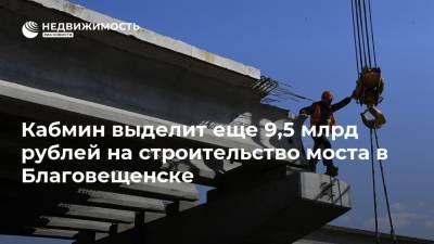 Кабмин выделит еще 9,5 млрд рублей на строительство моста в Благовещенске