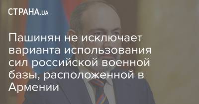 Пашинян не исключает варианта использования сил российской военной базы, расположенной в Армении