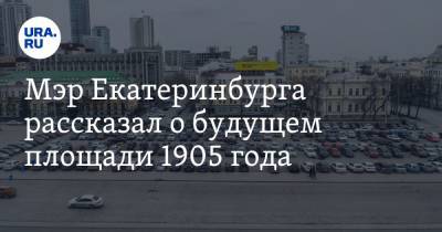 Мэр Екатеринбурга рассказал о будущем площади 1905 года