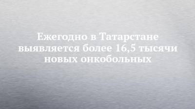 Ежегодно в Татарстане выявляется более 16,5 тысячи новых онкобольных