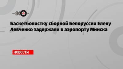 Баскетболистку сборной Белоруссии Елену Левченко задержали в аэропорту Минска