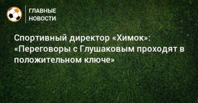 Спортивный директор «Химок»: «Переговоры с Глушаковым проходят в положительном ключе»