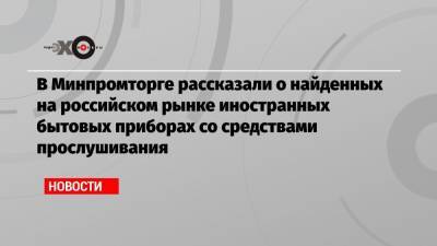В Минпромторге рассказали о найденных на российском рынке иностранных бытовых приборах со средствами прослушивания