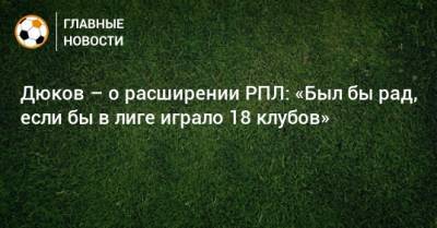 Дюков – о расширении РПЛ: «Был бы рад, если бы в лиге играло 18 клубов»