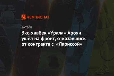 Экс-хавбек «Урала» Ароян ушёл на фронт, отказавшись от контракта с «Лариссой»