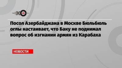 Посол Азербайджана в Москве Бюльбюль оглы настаивает, что Баку не поднимал вопрос об изгнании армян из Карабаха