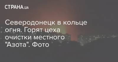 Северодонецк в кольце огня. Горят цеха очистки местного "Азота". Фото