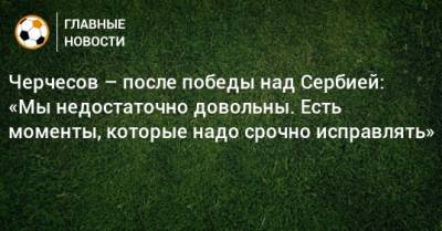 Черчесов – после победы над Сербией: «Мы недостаточно довольны. Есть моменты, которые надо срочно исправлять»