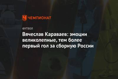 Вячеслав Караваев: эмоции великолепные, тем более первый гол за сборную России