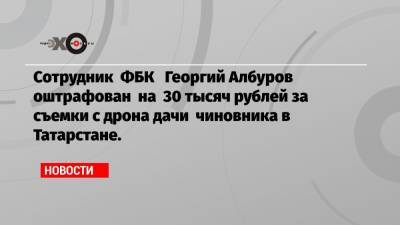 Сотрудник ФБК Георгий Албуров оштрафован на 30 тысяч рублей за съемки с дрона дачи чиновника в Татарстане.