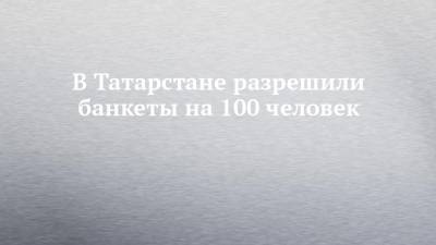 В Татарстане разрешили банкеты на 100 человек