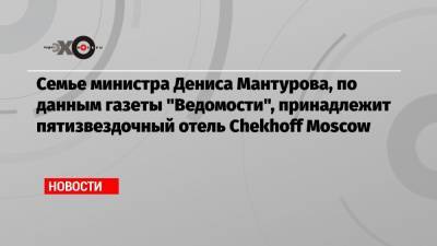 Семье министра Дениса Мантурова, по данным газеты «Ведомости», принадлежит пятизвездочный отель Chekhoff Moscow