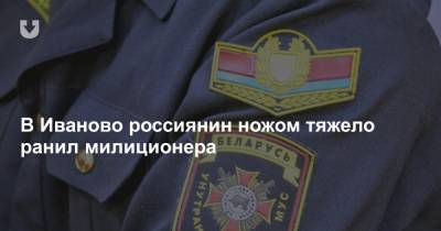 В Иваново россиянин ножом тяжело ранил милиционера