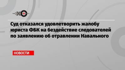 Суд отказался удовлетворить жалобу юриста ФБК на бездействие следователей по заявлению об отравлении Навального