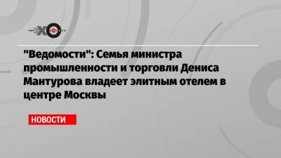 «Ведомости»: Семья министра промышленности и торговли Дениса Мантурова владеет элитным отелем в центре Москвы