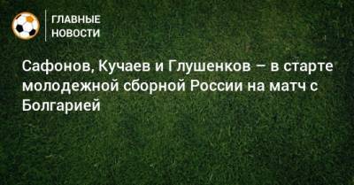 Сафонов, Кучаев и Глушенков – в старте молодежной сборной России на матч с Болгарией