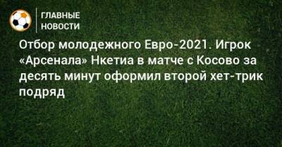 Отбор молодежного Евро-2021. Игрок «Арсенала» Нкетиа в матче с Косово за десять минут оформил второй хет-трик подряд