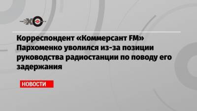Корреспондент «Коммерсант FM» Пархоменко уволился из-за позиции руководства радиостанции по поводу его задержания