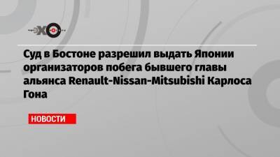 Суд в Бостоне разрешил выдать Японии организаторов побега бывшего главы альянса Renault-Nissan-Mitsubishi Карлоса Гона
