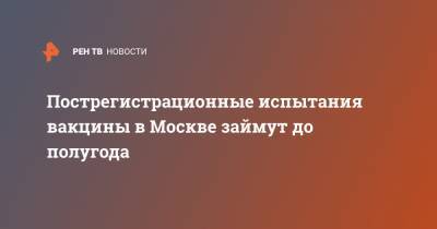 Пострегистрационные испытания вакцины в Москве займут до полугода