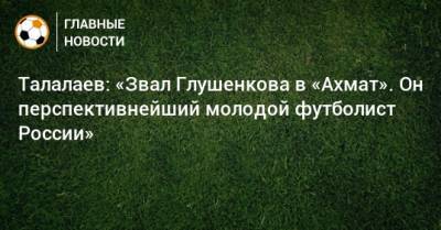 Талалаев: «Звал Глушенкова в «Ахмат». Он перспективнейший молодой футболист России»