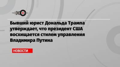 Бывший юрист Дональда Трампа утверждает, что президент США восхищается стилем управления Владимира Путина