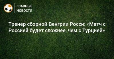 Тренер сборной Венгрии Росси: «Матч с Россией будет сложнее, чем с Турцией»