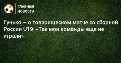 Гунько – о товарищеском матче со сборной России U19: «Так мои команды еще не играли»