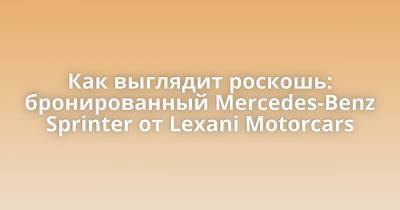 Как выглядит роскошь: бронированный Mercedes-Benz Sprinter от Lexani Motorcars