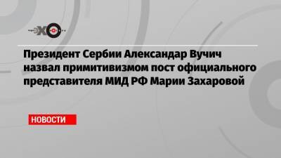 Президент Сербии Александар Вучич назвал примитивизмом пост официального представителя МИД РФ Марии Захаровой
