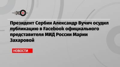Президент Сербии Александр Вучич осудил публикацию в Facebook официального представителя МИД России Марии Захаровой