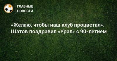 «Желаю, чтобы наш клуб процветал». Шатов поздравил «Урал» с 90-летием