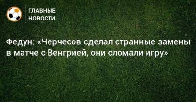 Федун: «Черчесов сделал странные замены в матче с Венгрией, они сломали игру»