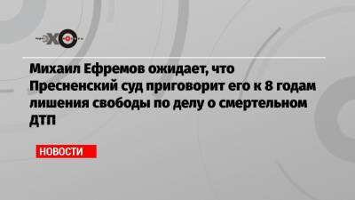 Михаил Ефремов ожидает, что Пресненский суд приговорит его к 8 годам лишения свободы по делу о смертельном ДТП