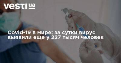 Covid-19 в мире: за сутки вирус выявили еще у 227 тысяч человек