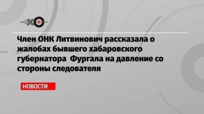 Член ОНК Литвинович рассказала о жалобах бывшего хабаровского губернатора Фургала на давление со стороны следователя