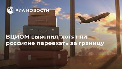ВЦИОМ выяснил, хотят ли россияне переехать за границу