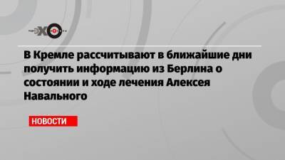 В Кремле рассчитывают в ближайшие дни получить информацию из Берлина о состоянии и ходе лечения Алексея Навального