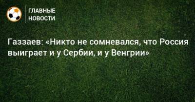 Газзаев: «Никто не сомневался, что Россия выиграет и у Сербии, и у Венгрии»