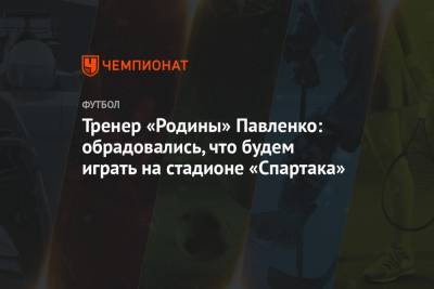 Тренер «Родины» Павленко: обрадовались, что будем играть на стадионе «Спартака»