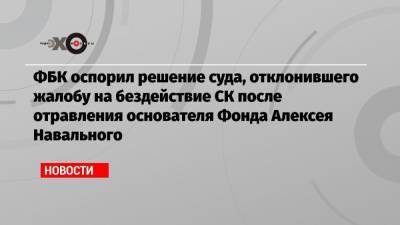 ФБК оспорил решение суда, отклонившего жалобу на бездействие СК после отравления основателя Фонда Алексея Навального