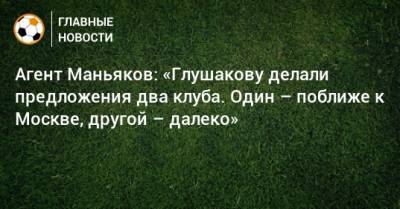 Агент Маньяков: «Глушакову делали предложения два клуба. Один – поближе к Москве, другой – далеко»