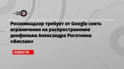 Роскомнадзор требует от Google снять ограничения на распространение докфильма Александра Рогаткина «Беслан»