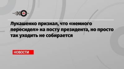 Лукашенко признал, что «немного пересидел» на посту президента, но просто так уходить не собирается