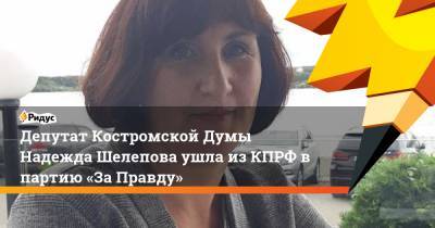 Депутат Костромской Думы Надежда Шелепова ушла изКПРФ впартию «ЗаПравду»