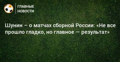 Шунин – о матчах сборной России: «Не все прошло гладко, но главное — результат»