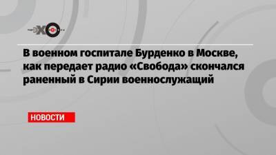 В военном госпитале Бурденко в Москве, как передает радио «Свобода» скончался раненный в Сирии военнослужащий